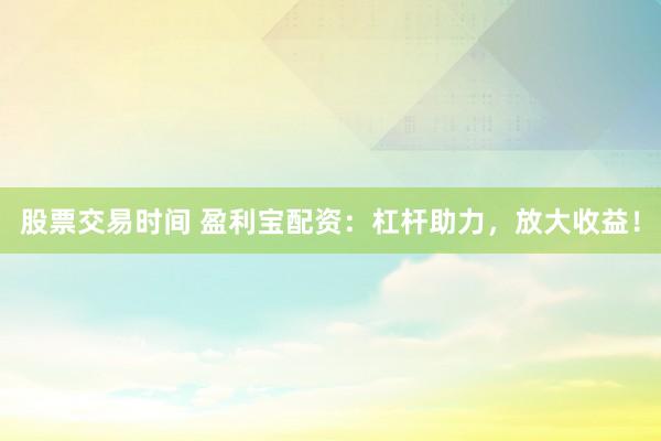 股票交易时间 盈利宝配资：杠杆助力，放大收益！