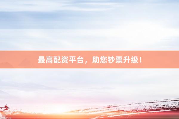 最高配资平台，助您钞票升级！