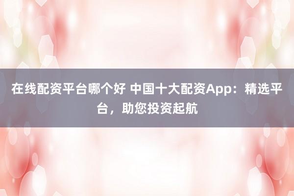 在线配资平台哪个好 中国十大配资App：精选平台，助您投资起航