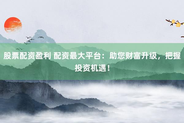 股票配资盈利 配资最大平台：助您财富升级，把握投资机遇！