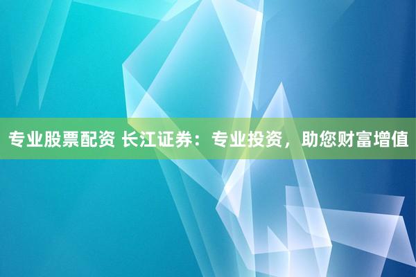 专业股票配资 长江证券：专业投资，助您财富增值