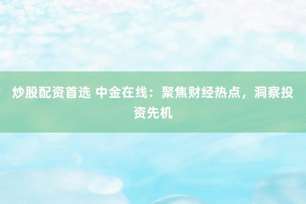 炒股配资首选 中金在线：聚焦财经热点，洞察投资先机