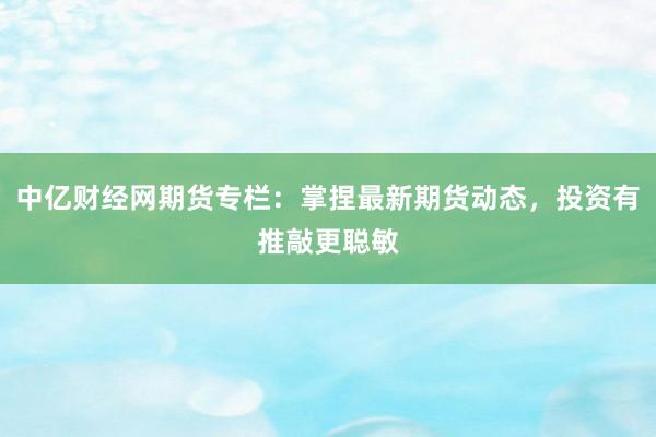 中亿财经网期货专栏：掌捏最新期货动态，投资有推敲更聪敏