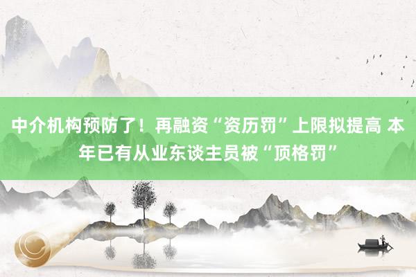中介机构预防了！再融资“资历罚”上限拟提高 本年已有从业东谈主员被“顶格罚”
