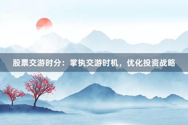 股票交游时分：掌执交游时机，优化投资战略