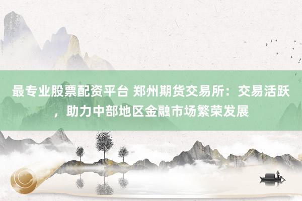 最专业股票配资平台 郑州期货交易所：交易活跃，助力中部地区金融市场繁荣发展