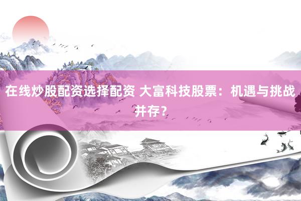 在线炒股配资选择配资 大富科技股票：机遇与挑战并存？