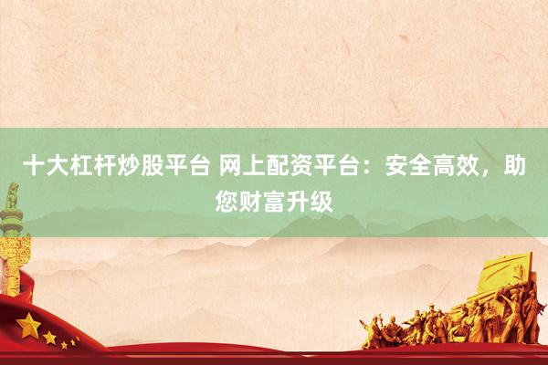 十大杠杆炒股平台 网上配资平台：安全高效，助您财富升级