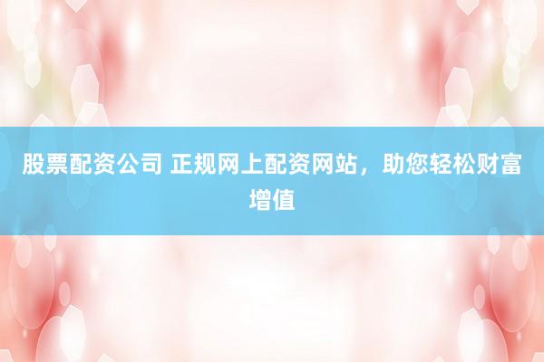 股票配资公司 正规网上配资网站，助您轻松财富增值