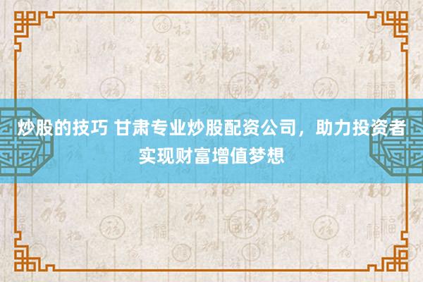 炒股的技巧 甘肃专业炒股配资公司，助力投资者实现财富增值梦想