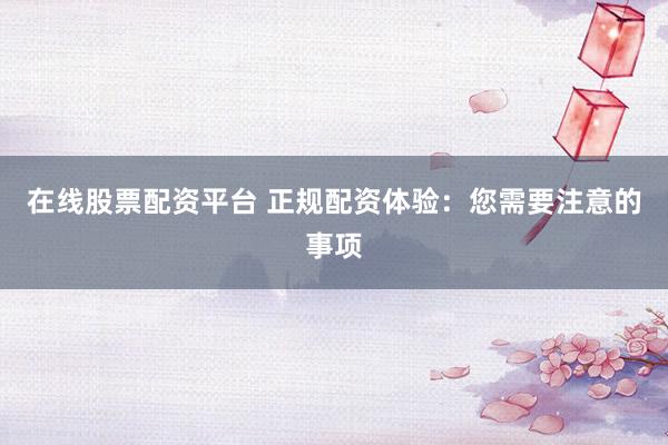在线股票配资平台 正规配资体验：您需要注意的事项