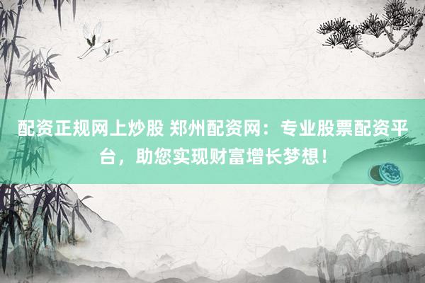 配资正规网上炒股 郑州配资网：专业股票配资平台，助您实现财富增长梦想！