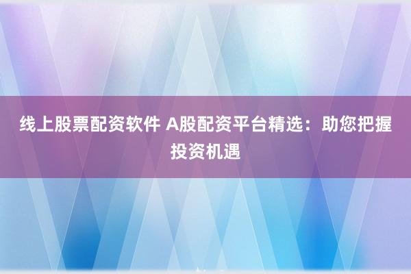 线上股票配资软件 A股配资平台精选：助您把握投资机遇