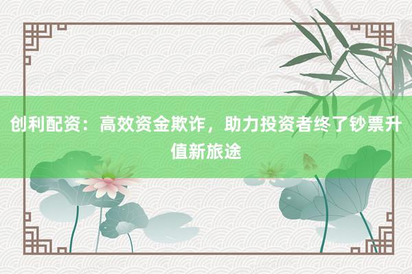 创利配资：高效资金欺诈，助力投资者终了钞票升值新旅途