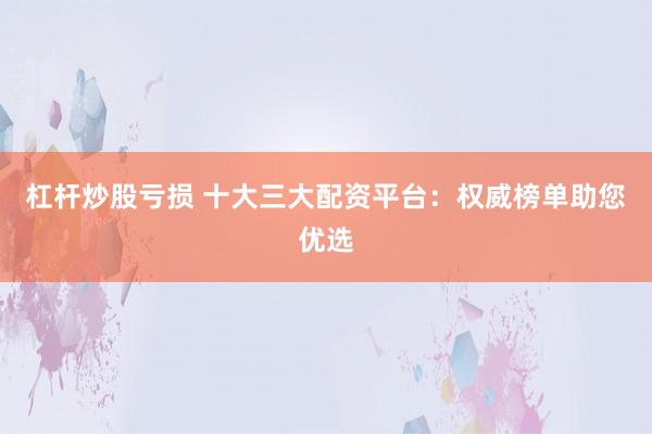 杠杆炒股亏损 十大三大配资平台：权威榜单助您优选