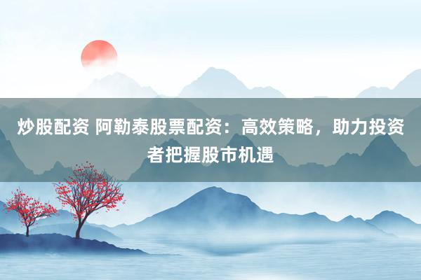 炒股配资 阿勒泰股票配资：高效策略，助力投资者把握股市机遇