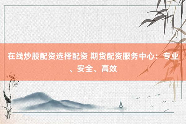 在线炒股配资选择配资 期货配资服务中心：专业、安全、高效