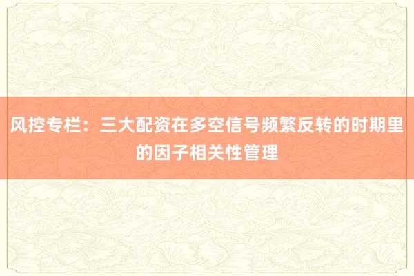 风控专栏：三大配资在多空信号频繁反转的时期里的因子相关性管理