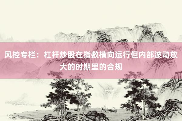 风控专栏：杠杆炒股在指数横向运行但内部波动放大的时期里的合规