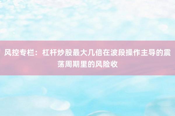 风控专栏：杠杆炒股最大几倍在波段操作主导的震荡周期里的风险收