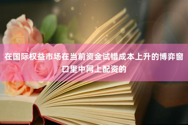 在国际权益市场在当前资金试错成本上升的博弈窗口里中网上配资的