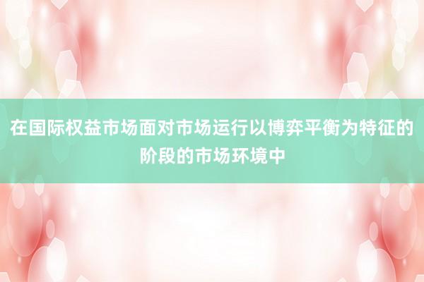 在国际权益市场面对市场运行以博弈平衡为特征的阶段的市场环境中