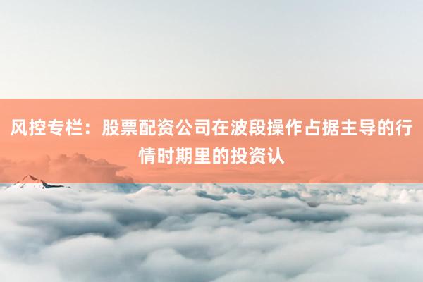 风控专栏：股票配资公司在波段操作占据主导的行情时期里的投资认