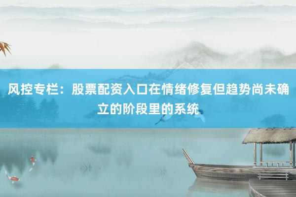风控专栏：股票配资入口在情绪修复但趋势尚未确立的阶段里的系统