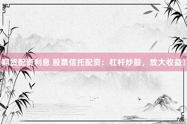 期货配资利息 股票信托配资：杠杆炒股，放大收益！