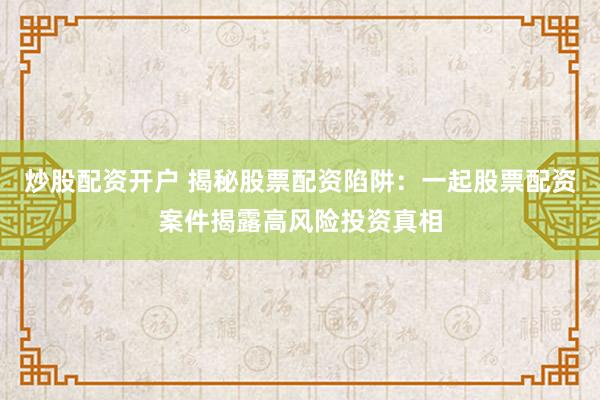 炒股配资开户 揭秘股票配资陷阱：一起股票配资案件揭露高风险投资真相