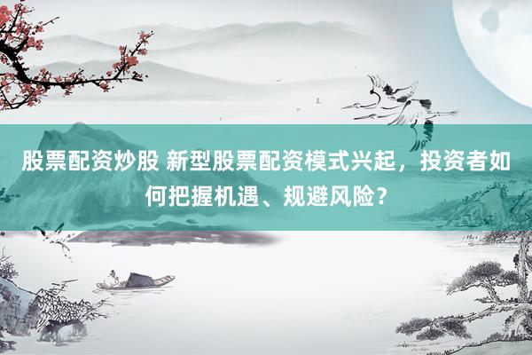 股票配资炒股 新型股票配资模式兴起，投资者如何把握机遇、规避风险？
