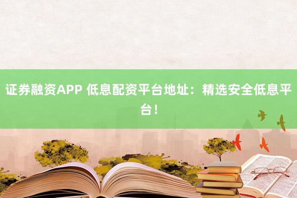证券融资APP 低息配资平台地址：精选安全低息平台！