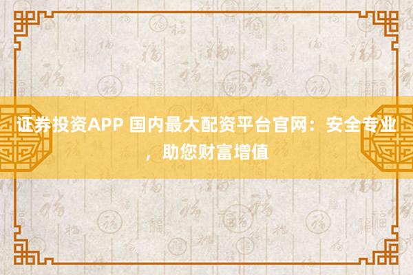 证券投资APP 国内最大配资平台官网：安全专业，助您财富增值