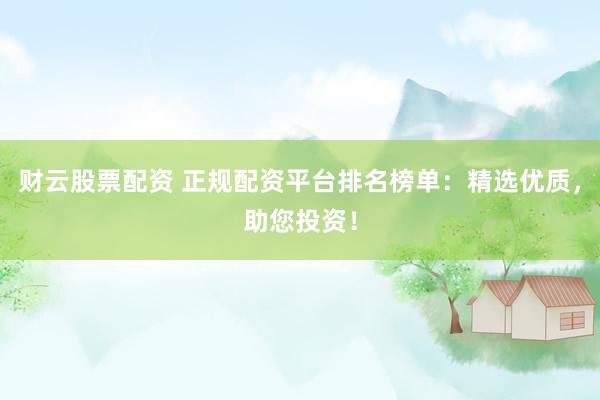 财云股票配资 正规配资平台排名榜单：精选优质，助您投资！