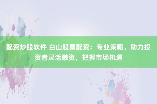 配资炒股软件 白山股票配资：专业策略，助力投资者灵活融资，把握市场机遇