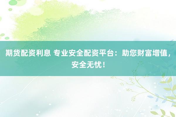 期货配资利息 专业安全配资平台：助您财富增值，安全无忧！