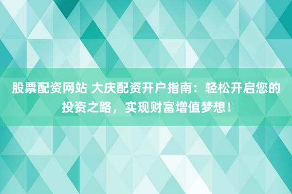 股票配资网站 大庆配资开户指南：轻松开启您的投资之路，实现财富增值梦想！