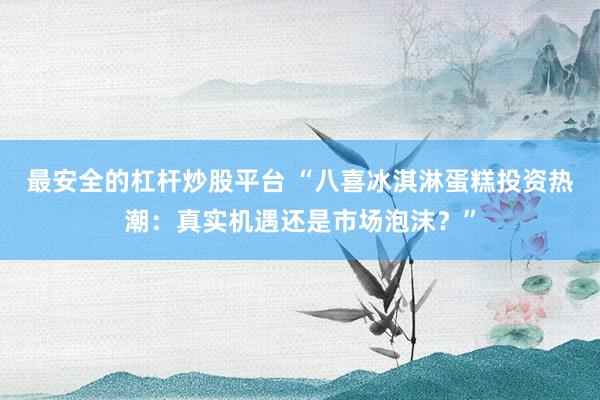 最安全的杠杆炒股平台 “八喜冰淇淋蛋糕投资热潮：真实机遇还是市场泡沫？”