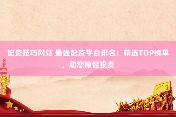 配资技巧网站 最强配资平台排名：精选TOP榜单，助您稳健投资