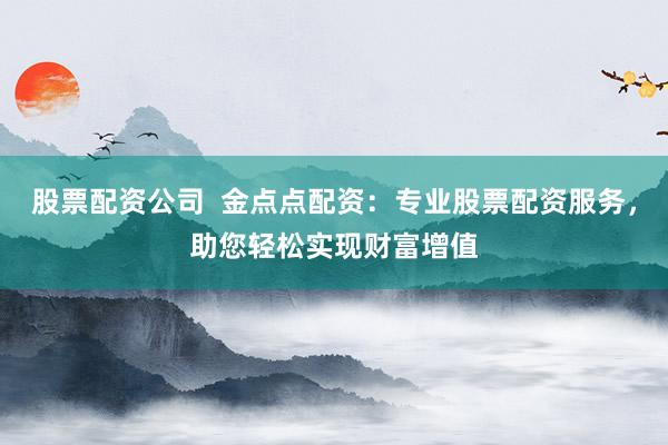 股票配资公司  金点点配资：专业股票配资服务，助您轻松实现财富增值