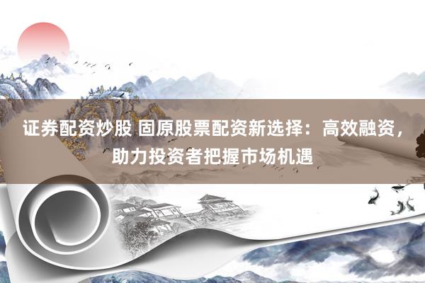 证券配资炒股 固原股票配资新选择：高效融资，助力投资者把握市场机遇