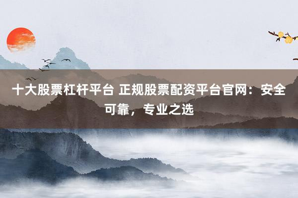 十大股票杠杆平台 正规股票配资平台官网：安全可靠，专业之选