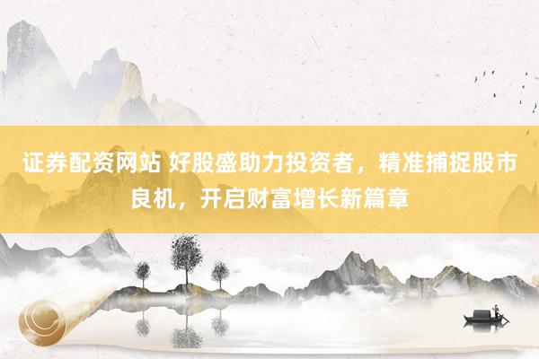 证券配资网站 好股盛助力投资者，精准捕捉股市良机，开启财富增长新篇章