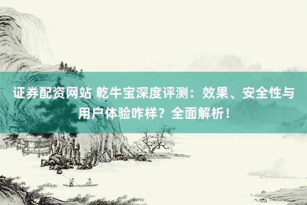 证券配资网站 乾牛宝深度评测：效果、安全性与用户体验咋样？全面解析！