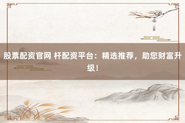 股票配资官网 杆配资平台：精选推荐，助您财富升级！