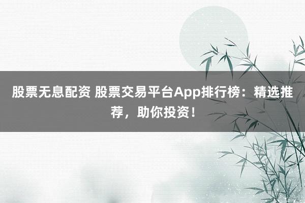 股票无息配资 股票交易平台App排行榜：精选推荐，助你投资！