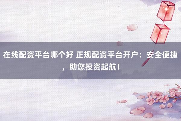 在线配资平台哪个好 正规配资平台开户：安全便捷，助您投资起航！