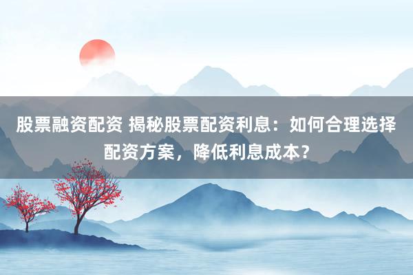 股票融资配资 揭秘股票配资利息：如何合理选择配资方案，降低利息成本？