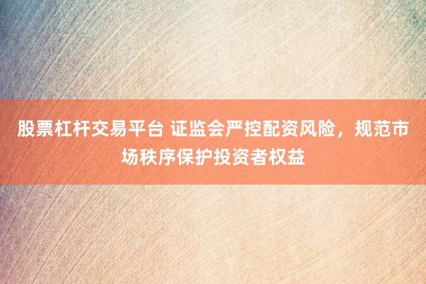 股票杠杆交易平台 证监会严控配资风险，规范市场秩序保护投资者权益