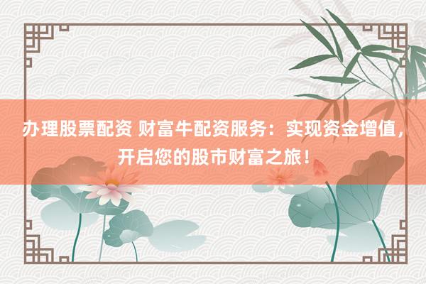 办理股票配资 财富牛配资服务：实现资金增值，开启您的股市财富之旅！